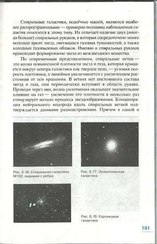 Спиральные галактики, подобные нашей, являются наибо­
лее распространенными — примерно половина наблюдаемых га­
лактик относится к этому типу. Их отличает наличие двух (иног­
да больше) спиральных рукавов, в которых сосредоточено много
молодых ярких звезд, светящихся газовых туманностей, а также
холодных газопылевых облаков. Именно в спиральных рукавах
происходит формирование звезд из межзвездного вещества.
По современным представлениям, спиральные ветви —
это волна повышенной плотности звезд и газа, которая враща­
ется вокруг центра галактики как твердое тело, — угловая ско­
рость постоянна, а линейная увеличивается с увеличением рас­
стояния от оси вращения. В ветвях нет постоянного состава
звезд и газа, они периодически вступают в область рукава.
Проходя через них, волна уплотнения оказывает значительное
влияние на газ— увеличение его плотности в несколько раз
стимулирует начало процесса звездообразования. Концентра­
ция нейтрального водорода вдоль спиральных ветвей под­
тверждается данными радиоастрономии. Причем в одной и
181
 