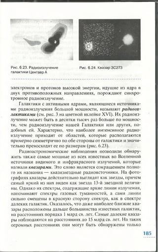 Рис. 6.23. Радиоизлучение Рис. 6.24. Квазар 3C273
галактики Центавр А
электронов и протонов высокой энергии, идущие из ядра в
двух противоположных направлениях, порождают синхро-
тронное радиоизлучение.
Галактики с активными ядрами, являющиеся источника­
ми радиоизлучения большой мощности, называют радиога­
лактиками (см. рис. 3 на цветной вклейке XVI). Их радиоиз­
лучение может быть в десятки тысяч раз больше по мощнос­
ти, чем радиоизлучение нашей Галактики или других, по­
добных ей. Характерно, что наиболее интенсивное радио­
излучение приходит от областей, которые располагаются
примерно симметрично по обе стороны от галактики и значи­
тельно превосходят ее по размерам (рис. 6.23).
Радиоастрономические наблюдения позволили обнару­
жить также самые мощные из всех известных во Вселенной
источники видимого и инфракрасного излучений, которые
назвали квазарами. Это слово является сокращением полно­
го их названия — квазизвездные радиоисточники. На фото­
графиях квазары действительно выглядят как звезды, причем
самый яркий из них виден как звезда 13-й звездной величи­
ны. Однако их спектры, содержащие яркие линии излучения,
напоминают спектры газовых туманностей, а сами линии
сильно смещены в красную сторону спектра, как в спектре
далеких галактик. Оказалось, что даже наиболее близкие ква­
зары расположены дальше большинства известных галактик,
на расстояниях порядка 1 млрд св. лет. Самые далекие кваза­
ры наблюдаются на расстояниях до 15 млрд св. лет. На таких
огромных расстояниях они могут быть обнаружены только
185
 