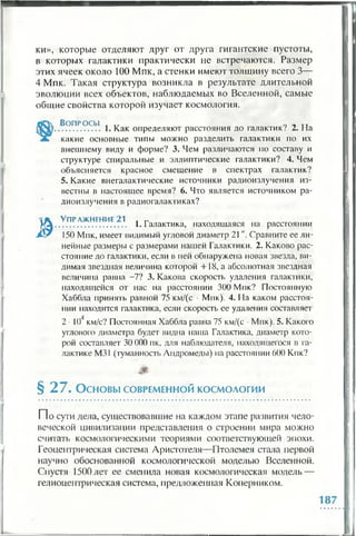 ки», которые отделяют друг от друга гигантские пустоты,
в которых галактики практически не встречаются. Размер
этих ячеек около 100 Мпк, а стенки имеют толщину всего 3—
4 Мпк. Такая структура возникла в результате длительной
эволюции всех объектов, наблюдаемых во Вселенной, самые
общие свойства которой изучает космология.
»
Во п р о с ы . 0 Л u
.................. 1. Как определяют расстояния до галактик/ 2. На
какие основные типы можно разделить галактики по их
внешнему виду и форме? 3. Чем различаются по составу и
структуре спиральные и эллиптические галактики? 4. Чем
объясняется красное смещение в спектрах галактик?
5. Какие внегалактические источники радиоизлучения из­
вестны в настоящее время? 6. Что является источником ра­
диоизлучения в радиогалактиках?
Упражнение 21 * г
............................... 1. Галактика, находящаяся на расстоянии
150 Мпк, имеет видимый угловой диаметр 21". Сравните ее ли­
нейные размеры с размерами нашей Галактики. 2. Каково рас­
стояние до галактики, если в ней обнаружена новая звезда, ви­
димая звездная величина которой +18, а абсолютная звездная
величина равна -7? 3. Какова скорость удаления галактики,
находящейся от нас на расстоянии 300 Мпк? Постоянную
Хаббла принять равной 75 км/(с • Мпк). 4. На каком расстоя­
нии находится галактика, если скорость ее удаления составляет
2 ■К)4км/с? Постоянная Хаббла равна 75 км/(с •Мпк). 5. Какого
углового диаметра будет видна наша Галактика, диаметр кото­
рой составляет 30 000 пк, для наблюдателя, находящегося в га­
лактике М31 (туманность Андромеды) на расстоянии 600 Кпк?
§ 2 7 . Основы СОВРЕМЕННОЙ космологии
П о сути деда, существовавшие на каждом этапе развития чело­
веческой цивилизации представления о строении мира можно
считать космологическими теориями соответствующей эпохи.
Геоцентрическая система Аристотеля—Птолемея стала первой
научно обоснованной космологической моделью Вселенной.
Спустя 1500 лет ее сменила новая космологическая модель —
гелиоцентрическая система, предложенная Коперником.
 