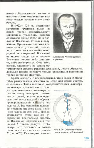Александр Александрович
Фридман
явилась обусловленная гипотети­
ческими силами отталкивания кос­
мологическая постоянная — лямб­
да-член.
В 1922—1924 гг. российский
математик Фридман вывел из
общей теории относительности
Эйнштейна уравнения, которые
описывали общее строение и эво­
люцию Вселенной. Решения, полу­
ченные Фридманом для этих кос­
мологических уравнений, означа­
ли, что материя в масштабах одно­
родной и изотропной Вселенной
не может находиться в покое —
Вселенная должна либо сжимать­
ся, либо расширяться. Суть этого ..........................................
вывода, сделанного на основе ма­
тематически строгого решения уравнений, можно объяснить
довольно просто, оперируя только привычными понятиями
теории тяготения Ньютона.
Будем исходить из предположения, что в больших масш­
табах распределение вещества во Вселенной можно считать
однородным. Тогда, галактика, которая находится на поверх­
ности шара произвольного ради­
уса, притягивается к его центру со- ..........................................
гласно закону всемирного тяготе­
ния с силой, прямо пропорци­
ональной массе шара М и обратно
пропорциональной квадрату его
радиуса R. Все остальные галакти­
ки, лежащие вне этого шара, не ме­
няют величины этой силы. Для до­
казательства этого важного ут­
верждения произвольно выделим
во Вселенной шаровой слой тол­
щиной h такого радиуса, чтобы
внутри него оказались не только
галактика А, но и весь шар радиуса
R (рис. 6.26). Рассмотрим силы тя-
Рис. 6.26. Объяснение не­
стационарное™ Вселенной
 