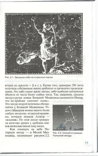 BOOTES©
AfterionfP
MONS MENAJLUS.
p e W A B E R E N IC E S .
вторая по яркости — (3 и т. д. Кроме того, примерно 300 звезд
получили собственные имена арабского и греческого происхож­
дения. Это либо самые яркие звезды, либо наиболее интересные
объекты из числа более слабых звезд. Так, например, средняя
звезда в ручке ковша Большой Медведицы называется Мицар,
что по-арабски означает «конь».
Эта звезда второй величины обозна-
чается С, Большой Медведицы. Ря­
дом с Мицаром можно видеть более
слабую звездочку четвертой величи­
ны, которую назвали Алькор —
«всадник». По этой звезде проверя­
ли качество зрения у арабских вои­
нов несколько веков тому назад.
Как отыскать на небе • По- ImJlLlXML* W
лярную звезду — а Малой Мед- р ис. 2.2. Способ отыскания
ведицы, напоминает рисунок 2.2. Полярной звезды
Рис. 2.1. Звездное небо на старинных картах
19
 