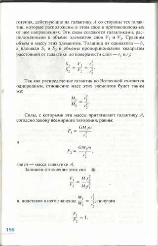 готения, действующие на галактику Л со стороны тех галак­
тик, которые расположены в этом слое в противоположных
от нее направлениях. Эти силы создаются галактиками, рас­
положенными в объеме элементов слоя Vt и V2. Сравним
объем и массу этих элементов. Толщина их одинакова— /?,
а площади S и S2 и объемы пропорциональны квадратам
расстояний от галактики до поверхности слоя — г{ и г2:
У
V, 2*
Так как распределение галактик во Вселенной считается
однородным, отношение масс этих элементов будет таким
же:
Л/,
at 2 •
Силы, с которыми эти массы притягивают галактику А,
согласно закону всемирного тяготения, равны:
GM,m
F* = — Г~
Р2 =
GM2m
где т — масса галактики А.
Запишем отношение этих сил %
М А
Р 2
и, подставив в него значение
М,
лт ~2 , получим
= 1.
190
 