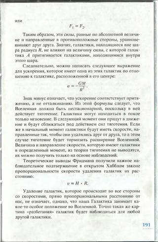 и л и
Таким образом, эти силы, равные по абсолютной величи­
не и направленные в противоположные стороны, уравнове­
шивают друг друга. Значит, галактики, находящиеся вне ша­
ра радиуса R, не влияют на величину силы, с которой галак­
тика Л притягивается галактиками, находящимися внутри
этого шара.
Следовательно, можно написать следующее выражение
для ускорения, которое имеет одна из этих галактик по отно­
шению к галактике, расположенной в его центре:
G M
Знак минус означает, что ускорение соответствует притя­
жению, а не отталкиванию. Из этой формулы следует, что
Вселенная должна быть нестационарной, поскольку в ней
действует тяготение. Галактики могут находиться в покое
только мгновение. В следующий момент они придут в движе­
ние и будут сближаться под действием сил тяготения. Если
же в начальный момент галактики будут иметь скорости, на­
правленные так, чтобы они удалялись друг от друга, то в этом
случае тяготение будет тормозить расширение Вселенной.
Величина и направление скорости, которую имеют галактики
в определенный момент, из теории тяготения не выводятся,
их можно получить только на основе наблюдений.
Теоретические выводы Фридмана получили важное на­
блюдательное подтверждение в открытом Хабблом законе
пропорциональности скорости удаления галактик их рас­
стоянию:
v = Н • R.
Удаление галактик, которое происходит во все стороны
со скоростями, прямо пропорциональными расстоянию от
нас, не означает, однако, что наша Галактика занимает ка­
кое-то особое положение во Вселенной. Точно такая же кар­
тина «разбегания» галактик будет наблюдаться для любой
другой галактики.
 