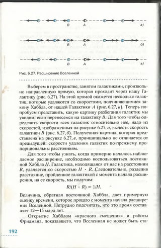 о - ----© >---- @ >--------
а)
■€>*-
В А
- ©— -
б;
----- « * — © - - - « * - © ------© -------- ----------- © ----------- ► - © ' > - -
В А в )
Рис. 6.27. Расширение Вселенной
Выберем в пространстве, занятом галактиками, произволь­
но направленную прямую, которая проходит через нашу Га­
лактику (рис. 6.27). На этой прямой окажется несколько галак­
тик, которые удаляются со скоростями, подчиняющимися за­
кону Хаббла, от нашей Галактики Л (рис. 6.27, а). Теперь по­
пробуем представить, какую картину разбегания галактик мы
увидим, если перенесемся на галактику В. Для того чтобы оп­
ределить скорости всех галактик относительно нее, надо из
скоростей, изображенных на рисунке 6.27, а, вычесть скорость
галактики В (рис. 6.27, б). Полученная картина, которая пред­
ставлена на рисунке 6.27, в, принципиально не отличается от
предыдущей: скорости удаления галактик по-прежнему про­
порциональны расстояниям.
Для того чтобы узнать, когда примерно началось наблю­
даемое расширение, необходимо воспользоваться постоян­
ной Хаббла Н. Галактика, находящаяся от нас на расстоянии
R, удаляется со скоростью Н • R. Следовательно, разделив
расстояние, пройденное галактикой с момента начала расши­
рения, на ее скорость, мы получим:
R/{H • R) = 1/Н.
Величина, обратная постоянной Хаббла, дает примерную
оценку времени, которое прошло с момента начала расшире­
ния Вселенной. Нетрудно подсчитать, что это время состав­
ляет 12—15 млрд лет.
Открытие Хабблом «красного смещения» и работы
Фридмана, показавшего, что Вселенная не может быть ста-
 