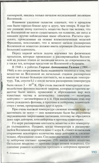 ционарной, явились только началом исследований эволюции
Вселенной.
Взаимное удаление галактик означает, что в прошлом
они были гораздо ближе друг к другу, чем теперь. В еще бо­
лее раннюю эпоху плотность вещества была так велика, что
во Вселенной не могло существовать ни галактик, ни звезд и
никаких других наблюдаемых ныне объектов. Расчеты про­
шлого, проведенные на основе космологических моделей
Фридмана, показывают, что в момент начала расширения
Вселенной ее вещество должно иметь огромную (бесконечно
большую) плотность.
Перед наукой встала задача изучения тех физических
процессов, которые происходят в расширяющейся Вселен­
ной на разных этапах ее эволюции вплоть до современности,
а также тех, которые предстоят во Вселенной в будущем.
В 1948 г. в работах Георгия Антоновича Гамова (1904—
1968) и его сотрудников была выдвинута гипотеза о том, что
вещество во Вселенной на начальных стадиях расширения
имело не только большую плотность, но и высокую темпера­
туру. Так, спустя 0,1 с после начала расширения температура
была около 3 • 1010К. При столь высокой температуре взаи­
модействие фотонов высокой энергии, которых в горячем ве­
ществе было много, приводило к образованию пар всех
известных частиц и античастиц: электрон — позитрон,
нейтрино — антинейтрино и т. п. При аннигиляции этих пар
снова рождались фотоны, а протоны и нейтроны, взаимодей­
ствуя с ними, превращались друг в друга.
При очень высокой температуре сложные атомные ядра су­
ществовать не могут— они моментально были бы разрушены
окружающими энергичными частицами, поэтому не образуются
даже ядра дейтерия, хотя нейтроны и протоны существуют.
По мере расширения плотность вещества и его температу­
ра уменьшаются. Позднее, когда температура в расширяю­
щейся Вселенной опустится ниже 1 млрд К, станет возможным
сохранение некоторого количества ядер дейтерия и, следова
тельно, образование гелия. Согласно расчетам, к этому момги
ту нейтроны составят примерно 15% массы всего вещества
Остальное вещество— протоны (ядра агомов водорода). Со­
единение равного количества протонов и нейтронов приведет
8. Астрономия, 11 кл. 193
 