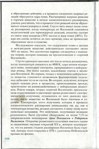 к образованию дейтерия, а в процессе следующих ядерных ре­
акций образуются ядра гелия. Рассматривая ядерные реакции
в горячем веществе в начале космологического расширения,
удалось рассчитать, что в процессе этих реакций могли образо­
ваться только водород и гелий. Спустя пять минут после нача­
ла расширения, когда температура во Вселенной становится
недостаточной для термоядерных реакций, вещество состоит
из смеси ядер водорода (70% массы) и ядер гелия (30%). Та­
ким его состав остается до того времени, пока не происходит
образование звезд и галактик.
Исследования показали, что содержание гелия в звездах
и межзвездном веществе действительно составляет около
30% по массе. Это достаточно хорошо согласуется с вывода­
ми теории, которая основана на предположении о «горячей
Вселенной».
Спустя примерно миллион лет после начала расширения,
когда температура снижается до 4000 К, ядра атомов водоро­
да и гелия, захватывая электроны, превращаются в нейтраль­
ные атомы. Эта эпоха явилась важнейшим этапом в эволю­
ции Вселенной. Во-первых, только с появлением нейтрально­
го вещества становится возможным формирование отдель­
ных небесных тел и их систем. Во-вторых, излучение, которое
играло важную роль в процессах, происходивших прежде,
практически не взаимодействовало с нейтральным вещест­
вом. Иначе говоря, теория «горячей Вселенной» предсказы­
вала существование в настоящее время реликтового электро­
магнитного излучения, оставшегося от того далекого про­
шлого, когда вещество во Вселенной было плотным и го­
рячим. Температура этого излучения, которая в процессе
космологического расширения уменьшалась так же, как и
температура вещества, должна составлять в нашу эпоху всего
несколько кельвинов. Это излучение, получившее название
реликтового, было случайно обнаружено на волне 7,35 см
американскими инженерами Арно Пензиасом и Робертом
Вильсоном. Открытие реликтового излучения явилось одним
из важнейших научных открытий XX в., которое подтверди­
ло, что на ранних стадиях расширения Вселенная была горя­
чей. Авторы этого открытия в 1978 г. удостоены Нобелевской
премии по физике.
 