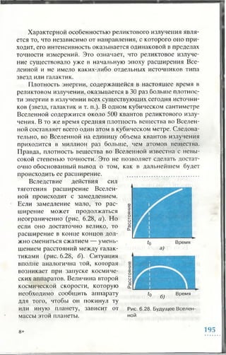 Характерной особенностью реликтового излучения явля­
ется то, что независимо от направления, с которого оно при­
ходит, его интенсивность оказывается одинаковой в пределах
точности измерений. Это означает, что реликтовое излуче­
ние существовало уже в начальную эпоху расширения Все­
ленной и не имело каких-либо отдельных источников типа
звезд или галактик.
Плотность энергии, содержащейся в настоящее время в
реликтовом излучении, оказывается в 30 раз больше плотнос­
ти энергии в излучении всех существующих сегодня источни­
ков (звезд, галактик и т. п.). В одном кубическом сантиметре
Вселенной содержится около 500 квантов реликтового излу­
чения. В то же время средняя плотность вещества во Вселен­
ной составляет всего один атом в кубическом метре. Следова­
тельно, во Вселенной на единицу объема квантов излучения
приходится в миллион раз больше, чем атомов вещества.
Правда, плотность вещества во Вселенной известна с невы­
сокой степенью точности. Это не позволяет сделать достат­
очно обоснованный вывод о том, как в дальнейшем будет
происходить ее расширение.
Вследствие действия сил
тяготения расширение Вселен­
ной происходит с замедлением.
Если замедление мало, то рас­
ширение может продолжаться
неограниченно (рис. 6.28, а). Но
если оно достаточно велико, то
расширение в конце концов дол­
жно смениться сжатием — умень­
шением расстояний между галак­
тиками (рис. 6.28, б). Ситуация
вполне аналогична той, которая
возникает при запуске космиче­
ских аппаратов. Величина второй
космической скорости, которую
необходимо сообщить аппарату
для того, чтобы он покинул ту
или иную планету, зависит от
массы этой планеты.
Время
Рис. 6.28. Будущее Вселен­
ной
8* 195
 
