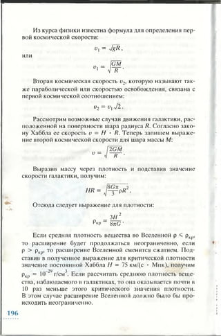 Из курса физики известна формула для определения пер­
вой космической скорости:
= JgR,
или
Вторая космическая скорость и2, которую называют так­
же параболической или скоростью освобождения, связана с
первой космической соотношением:
v2 = v lj 2 .
Рассмотрим возможные случаи движения галактики, рас­
положенной на поверхности шара радиуса R. Согласно зако­
ну Хаббла ее скорость v —Н • R. Теперь запишем выраже­
ние второй космической скорости для шара массы М:
v =
2 G M
R ■
Выразив массу через плотность и подставив значение
скорости галактики, получим:
H R = R2.
Отсюда следует выражение для плотности:
3 И 2
РкР ~ 8tcG ‘
Если средняя плотность вещества во Вселенной р < ркр,
то расширение будет продолжаться неограниченно, если
р > ркр, то расширение Вселенной сменится сжатием. Под­
ставив в полученное выражение для критической плотности
значение постоянной Хаббла Н = 75 км/(с • Мпк), получим
-29 3
ркр = 10 г/см . Если рассчитать среднюю плотность веще­
ства, наблюдаемого в галактиках, то она оказывается почти в
10 раз меньше этого критического значения плотности.
В этом случае расширение Вселенной должно было бы про­
исходить неограниченно.
196
 