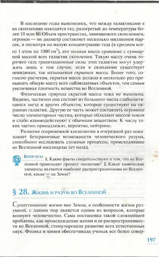 В последние годы выяснилось, что между галактиками в
их скоплениях находится газ, разогретый до температуры бо­
лее 10 млн К; Объем пространства, занимаемого скоплением,
огромен — их диаметр составляет несколько миллионов пар­
сек, и несмотря на малую концентрацию газа (в среднем все-
го 1 атом на 1000 см ), его полная масса сравнима с суммар­
ной массой всех галактик скопления. Такую массу очень го­
рячего газа гравитационные силы этих галактик могут удер­
жать лишь в том случае, если в скоплении существует
невидимая, так называемая скрытая масса. Более того, со­
гласно расчетам, скрытая масса должна в несколько раз пре­
вышать общую массу всех наблюдаемых объектов, тем самым
увеличивая плотность вещества во Вселенной.
Физическая природа скрытой массы пока не выяснена.
Видимо, частично она состоит из большого числа слабосветя­
щихся звезд и других объектов, которые существуют на ок­
раинах галактик. Другую ее часть может составлять огромное
число элементарных частиц, которые обладают массой покоя
и слабо взаимодействуют с обычным веществом. К числу та­
ких частиц принадлежит, вероятно, нейтрино.
Развитие современной космологии в очередной раз пока­
зывает безграничные возможности человеческого разума,
способного исследовать сложные процессы, происходившие
во Вселенной миллиарды лег назад.
Во п р о с ы , Т/Г , „
.................1. Какие факты свидетельствуют о том, что во Все­
ленной происходит процесс эволюции? 2. Какие химические
элементы являются наиболее распространенными во Вселен­
ной, какие — на Земле?
§ 2 8 . Жизнь и разум во Вселенной
Существование жизни вне Земли, в особенности жизни раз­
умной, с давних пор является одним из вопросов, которые
волнуют человечество. Сама постановка такой сложнейшей
проблемы, как происхождение жизни и ее распространеннос­
ти во Вселенной, стимулировала развитие всех естественных
наук. Физика и химия обеспечивала ученых все более совер­
 