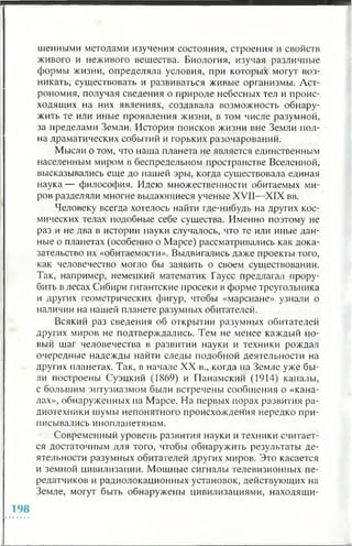 шенными методами изучения состояния, строения и свойств
живого и неживого вещества. Биология, изучая различные
формы жизни, определяла условия, при которых могут воз­
никать, существовать и развиваться живые организмы. Аст­
рономия, получая сведения о природе небесных тел и проис­
ходящих на них явлениях, создавала возможность обнару­
жить те или иные проявления жизни, в том числе разумной,
за пределами Земли. История поисков жизни вне Земли пол­
на драматических событий и горьких разочарований.
Мысли о том, что наша планета не является единственным
населенным миром в беспредельном пространстве Вселенной,
высказывались еще до нашей эры, когда существовала единая
наука— философия. Идею множественности обитаемых ми­
ров разделяли многие выдающиеся ученые XVII—XIX вв.
Человеку всегда хотелось найти где-нибудь на других кос­
мических телах подобные себе существа. Именно поэтому не
раз и не два в истории науки случалось, что те или иные дан­
ные о планетах (особенно о Марсе) рассматривались как дока­
зательство их «обитаемости». Выдвигались даже проекты того,
как человечество могло бы заявить о своем существовании.
Так, например, немецкий математик Гаусс предлагал прору­
бить в лесах Сибири гигантские просеки в форме треугольника
и других геометрических фигур, чтобы «марсиане» узнали о
наличии на нашей планете разумных обитателей.
Всякий раз сведения об открытии разумных обитателей
других миров не подтверждались. Тем не менее каждый но­
вый шаг человечества в развитии науки и техники рождал
очередные надежды найти следы подобной деятельности на
других планетах. Так, в начале XX в., когда на Земле уже бы­
ли построены Суэцкий (1869) и Панамский (1914) каналы,
с большим энтузиазмом были встречены сообщения о «кана­
лах», обнаруженных на Марсе. На первых порах развития ра­
диотехники шумы непонятного происхождения нередко при­
писывались инопланетянам.
Современный уровень развития науки и техники считает­
ся достаточным для того, чтобы обнаружить результаты де­
ятельности разумных обитателей других миров. Это касается
и земной цивилизации. Мощные сигналы телевизионных пе­
редатчиков и радиолокационных установок, действующих на
Земле, могут быть обнаружены цивилизациями, находящи­
 