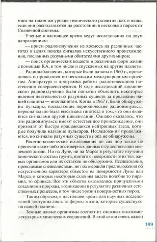 мися на таком же уровне технического развития, как и наша,
если они располагаются на расстоянии в несколько парсек от
Солнечной системы.
Ученые в настоящее время ведут исследования по двум
направлениям:
— прием радиоизлучения из космоса на различных час­
тотах в целях поиска сигналов искусственного происхожде­
ния, посланных разумными обитателями других миров;
— поиск органических веществ и различных форм жизни
с помощью КА, в том числе и спускаемых на другие планеты.
Радионаблюдения, которые были начаты в 1960 г., прово­
дились и проводятся по нескольким международным проек­
там. Аппаратура и программа работы радиотелескопов по­
степенно совершенствуются. В ходе исследований космиче­
ского радиоизлучения были попытки объяснить некоторые
явления деятельностью разумных существ за пределами на­
шей планеты — инопланетян. Когда в 1967 г. были обнаруже­
ны пульсары, посылающие периодические радиоимпульсы,
первоначально была высказана гипотеза о том, что они явля­
ются сигналами другой цивилизации. Однако оказалось, что
эти радиоимпульсы имеют естественное происхождение, они
приходят от быстро вращающихся нейтронных звезд, кото­
рые получили название пульсаров. Исследования продолжа­
ются, но сигналы разумных существ пока не обнаружены.
Ракетно-космические исследования до сих пор также не
принесли каких-либо достоверных данных о существовании вне­
земной жизни. Ни на Луне, ни на Марсе в результате изучения
химического состава грунта, взятого с поверхности этих тел, жи­
вых организмов или их остатков не обнаружено. Исследования,
проводимые специалистами, не подтвердили предположения об
искусственном характере объектов на поверхности Луны или
Марса, в которых некоторые склонны видеть подобие то пира­
мид, то сфинкса. Все эти объекты оказывались причудливыми
созданиями природы, возникшими в результате различных есте­
ственных процессов, в том числе эрозии поверхностных пород.
Таким образом, в настоящее время для научных исследо­
ваний доступны лишь те формы жизни, которые существуют
на нашей планете.
Земные живые организмы состоят из сложных высокомо­
лекулярных химических соединений. В этой связи очень важен
 