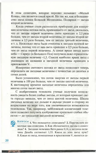 В этом созвездии, которое нередко называют «Малый
Ковш», она является самой яркой. Но так же, как и большин­
ство звезд ковша Большой Медведицы, Полярная — звезда
второй величины.
Когда ученые стали располагать приборами для измере­
ния величины потока света, приходящего от звезд, оказалось,
что от звезды первой величины света приходит в 2,5 раза
больше, чем от звезды второй величины, от звезды второй ве­
личины в 2,5 раза больше, чем от звезды третьей величины,
и т. д. Несколько звезд были отнесены к звездам нулевой ве­
личины, потому что от них света приходит в 2,5 раза больше,
чем от звезд первой величины. А самая яркая звезда всего
неба — Сириус (а Большого Пса) получила даже отрицатель­
ную звездную величину -1,5. Список наиболее ярких звезд с
указанием их названия и звездной величины приведен в
приложении V.
Измерения светового потока от звезд позволяют теперь
определить их звездные величины с точностью до десятых и
сотых долей.
Было установлено, что поток энергии от звезды первой
величины в 100 раз больше, чем от звезды шестой величины.
К настоящему времени звездные величины определены для
многих сотен тысяч звезд.
С изобретением телескопа ученые получили возмож­
ность увидеть более слабые звезды, от которых приходит све­
та гораздо меньше, чем от звезд шестой величины. Шкала
звездных величин все дальше и дальше уходит в сторону их
возрастания по мере того, как увеличиваются возможности
телескопов. Так, например, хаббловский космический теле­
скоп позволил получить изображение предельно слабых объ­
ектов — до тридцатой звездной величины.
В? ПР.ОСЫ. 1. Что называется созвездием? 2. Перечислите из­
вестные вам созвездия. 3. Как обозначаются звезды в созвез­
диях? 4. Звездная величина Веги равна 0,14, а звездная вели­
чина Денеба составляет 1,33. Какая из этих звезд ярче?
5. Какая из звезд, помещенных в приложении V, является са-
 