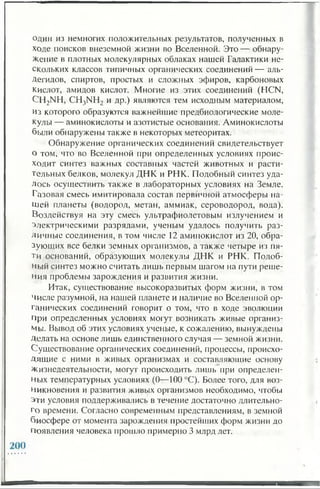 один из немногих положительных результатов, полученных в
ходе поисков внеземной жизни во Вселенной. Это — обнару­
жение в плотных молекулярных облаках нашей Галактики не­
скольких классов типичных органических соединений — аль­
дегидов, спиртов, простых и сложных эфиров, карбоновых
кислот, амидов кислот. Многие из этих соединений (HCN,
CH2NH, CH3NH2 и др.) являются тем исходным материалом,
из которого образуются важнейшие предбиологические моле­
кулы — аминокислоты и азотистые основания. Аминокислоты
были обнаружены также в некоторых метеоритах.
Обнаружение органических соединений свидетельствует
о том, что во Вселенной при определенных условиях проис­
ходит синтез важных составных частей животных и расти­
тельных белков, молекул ДНК и РНК. Подобный синтез уда­
лось осуществить также в лабораторных условиях на Земле.
Газовая смесь имитировала состав первичной атмосферы на­
шей планеты (водород, метан, аммиак, сероводород, вода).
Воздействуя на эту смесь ультрафиолетовым излучением и
электрическими разрядами, ученым удалось получить раз­
личные соединения, в том числе 12 аминокислот из 20, обра­
зующих все белки земных организмов, а также четыре из пя­
ти оснований, образующих молекулы ДНК и РНК. Подоб­
ный синтез можно считать лишь первым шагом на пути реше­
ния проблемы зарождения и развития жизни.
Итак, существование высокоразвитых форм жизни, в том
числе разумной, на нашей планете и наличие во Вселенной ор­
ганических соединений говорит о том, что в ходе эволюции
при определенных условиях могут возникать живые организ­
мы. Вывод об этих условиях ученые, к сожалению, вынуждены
Делать на основе лишь единственного случая — земной жизни.
Существование органических соединений, процессы, происхо­
дящие с ними в живых организмах и составляющие основу
Жизнедеятельности, могут происходить лишь при определен­
ных температурных условиях (0—100 °С). Более того, для воз­
никновения и развития живых организмов необходимо, чтобы
эти условия поддерживались в течение достаточно длительно­
го времени. Согласно современным представлениям, в земной
биосфере от момента зарождения простейших форм жизни до
Появления человека прошло примерно 3 млрд лет.
 