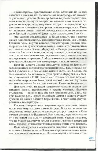Таким образом, существование жизни возможно не на всех
планетах, а лишь на тех, где изменения температуры не выходят
за указанные пределы. Таким требованиям удовлетворяют пла­
неты, которые движутся по орбитам, мало отличающимся от ок­
ружности, вокруг звезд, излучение которых не подвержено су­
щественным изменениям на протяжении миллиардов лег. Таки­
ми являются звезды главной последовательности со светимо­
стью, близкой к солнечной (спектральных классов от F до К).
Эти условия соблюдаются на Земле потому, что в центре
пашей планетной системы находится такая звезда, как Солнце.
Границы зоны, внутри которой температурные условия бла­
гоприятны для существования жизни на планете, таковы, что в
нее попала лишь Земля. Меркурий и Венера располагаются
слишком близко к Солнцу, поэтому температура на поверхно­
сти этих планет значительно превышает допустимые для жи­
вых организмов пределы. А Марс находится у самой внешней
границы этой зоны — там температура слишком низкая.
Если бы на месте Солнца была другая звезда, то Земля мог­
ла бы оказаться вне этой благоприятной зоны. Так, у звезды, ко­
торая излучает в 16 раз меньше тепла и света, чем Солнце, эта
зона оказалась бы целиком внутри орбиты Меркурия, а у звез­
ды, излучающей в 17 000 раз сильнее Солнца, эта зона перемес­
тилась бы за пределы орбиты самой далекой планеты Плутон и в
нее тоже не попала бы ни одна из планет Солнечной системы.
Для того чтобы на такой планете могла возникнуть и раз­
виваться жизнь, необходимы и другие условия. Наличие
атмосферы — одно из них. Вы уже познакомились с тем, ка­
кую важную роль играет атмосфера Земли в защите сущест­
вующих на нашей планете форм жизни, в частности, регули­
рованием температуры.
Согласно современным научным представлениям, жизнь
могла возникнуть только в водной среде. Вода как химическое
соединение имеет довольно широкое распространение в Сол­
нечной системе и во Вселенной. Как известно, ядра комет состо­
ят в основном изо льда— замерзшей воды. Ученые полагают,
что на Марсе существует весьма значительный слой замерзшей
воды, скрытый от наблюдателя под поверхностью этой планеты.
Вода обнаружена в межзвездном веществе нашей и других
галактик. Однако лишь на Земле мы встречаемся с таким коли­
чеством воды в жидком виде. Наличие морей и океанов, кото­
 