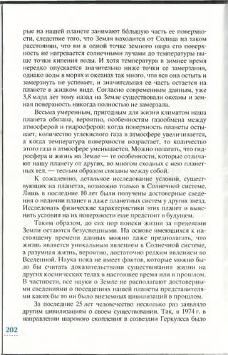 рые на нашей планете занимают большую часть ее поверхно­
сти, следствие того, что Земля находится от Солнца на таком
расстоянии, что ни в одной точке земного шара его поверх­
ность не нагревается солнечными лучами до температуры вы­
ше точки кипения воды. И хотя температура в зимнее время
нередко опускается значительно ниже точки ее замерзания,
однако воды в морях и океанах так много, что вся она остыть и
замерзнуть не успевает, и значительная ее часть остается на
планете в жидком виде. Согласно современным данным, уже
3,8 млрд лет тому назад на Земле существовали океаны и зем­
ная поверхность никогда полностью не замерзала.
Весьма умеренным, пригодным для жизни климатом наша
планета обязана, вероятно, особенностям газообмена между
атмосферой и гидросферой: когда поверхность планеты осты­
вает, количество углекислого газа в атмосфере увеличивается,
а когда температура поверхности возрастает, то количество
этого газа в атмосфере уменьшается. Можно полагать, что гид­
росфера и жизнь на Земле — те особенности, которые отлича­
ют нашу планету от других, во многом сходных с нею планет­
ных тел, — тесным образом связаны между собой.
К сожалению, детальное исследование условий, сущест­
вующих на планетах, возможно только в Солнечной системе.
Лишь в последние Шлет были получены достоверные сведе­
ния о наличии планет и даже планетных систем у других звезд.
Исследовать физические характеристики этих планет и выяс­
нить условия на их поверхности еще предстоит в будущем.
Таким образом, до сих пор поиски жизни за пределами
Земли остаются безуспешными. На основе имеющихся к на­
стоящему времени данных можно даже предполагать, что
жизнь является уникальным явлением в Солнечной системе,
а разумная жизнь, вероятно, достаточно редким явлением во
Вселенной. Наука пока не имеет фактов, которые можно бы­
ло бы считать доказательствами существования жизни на
других космических телах в настоящее время или в прошлом.
В частности, все науки о Земле не располагают достоверны­
ми сведениями о посещениях нашей планеты представителя­
ми каких бы то ни было внеземных цивилизаций в прошлом.
За последние 25 лет человечество несколько раз заявляло
другим цивилизациям о своем существовании. Так, в 1974 г. в
направлении шарового скопления в созвездии Геркулеса было
 