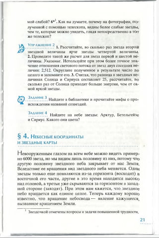 мой слабой? 6*1. Как вы думаете, почему на фотографии, по­
лученной с помощью телескопа, видны более слабые звезды,
чем те, которые можно увидеть, глядя непосредственно в тот
же телескоп?
 К Упражнение 2 л „
У л ............................ 1. Рассчитайте, во сколько раз звезда второй
JSr звездной величины ярче звезды четвертой величины.
2. Проведите такой же расчет для звезд первой и шестой ве­
личины. Указание. Используйте при этом более точное зна­
чение отношения светового потока от звезд двух соседних ве­
личин: 2,512. Округлите полученное в результате число до
целого и запомните его. 3. Считая, что разница в звездных ве­
личинах Солнца и Сириуса составляет 25, рассчитайте, во
сколько раз от Солнца приходит больше энергии, чем от са­
мой яркой звезды.
.^АЛАНИЕ.^. Найдите в библиотеке и прочитайте мифы о про­
исхождении названий созвездий.
^АЛАНИЕ.?. Найдите на небе звезды: Арктур, Бетельгейзе
и Сириус. Какого они цвета?
§ 4 . Небесные координаты
ИЗВЕЗДНЫЕ КАРТЫ
Невооруженным глазом на всем небе можно видеть пример­
но 6000 звезд, но мы видим лишь половину из них, потому что
другую половину звездного неба закрывает от нас Земля.
Вследствие ее вращения вид звездного неба меняется. Одни
звезды только еще появляются из-за горизонта (восходят) в
восточной его части, другие в это время находятся высоко
над головой, а третьи уже скрываются за горизонтом в запад­
ной стороне (заходят). При этом нам кажется, что звездное
небо вращается как единое целое. Теперь каждому хорошо
известно, что вращение небосвода— явление кажущееся,
вызванное вращением Земли.
1 Звездочкой отмечены вопросы и задачи повышенной трудности.
21
 