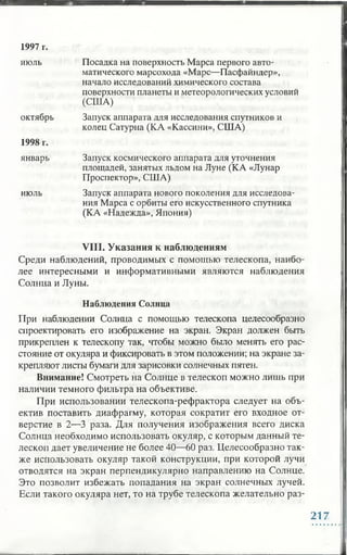 1997 г.
июль Посадка на поверхность Марса первого авто­
матического марсохода «Марс—Пасфайндер»,
начало исследований химического состава
поверхности планеты и метеорологических условий
(США)
октябрь Запуск аппарата для исследования спутников и
колец Сатурна (КА «Кассини», США)
1998 г.
январь Запуск космического аппарата для уточнения
площадей, занятых льдом на Луне (КА «Лунар
Проспектор», США)
июль Запуск аппарата нового поколения для исследова­
ния Марса с орбиты его искусственного спутника
(КА «Надежда», Япония)
VIII. Указания к наблюдениям
Среди наблюдений, проводимых с помощью телескопа, наибо­
лее интересными и информативными являются наблюдения
Солнца и Луны.
Наблюдения Солнца
При наблюдении Солнца с помощью телескопа целесообразно
спроектировать его изображение на экран. Экран должен быть
прикреплен к телескопу так, чтобы можно было менять его рас­
стояние от окуляра и фиксировать в этом положении; на экране за­
крепляют листы бумаги для зарисовки солнечных пятен.
Внимание! Смотреть на Солнце в телескоп можно лишь при
наличии темного фильтра на объективе.
При использовании телескопа-рефрактора следует на объ­
ектив поставить диафрагму, которая сократит его входное от­
верстие в 2—3 раза. Для получения изображения всего диска
Солнца необходимо использовать окуляр, с которым данный те­
лескоп дает увеличение не более 40—60 раз. Целесообразно так­
же использовать окуляр такой конструкции, при которой лучи
отводятся на экран перпендикулярно направлению на Солнце.
Это позволит избежать попадания на экран солнечных лучей.
Если такого окуляра нет, то на трубе телескопа желательно раз-
217
 