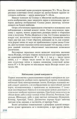местить защитный экран размером примерно 70 х 70 см. Для за­
рисовки солнечных пятен следует на листах бумаги заранее за­
готовить шаблоны — круги диаметром 7—10 см.
Наведя телескоп на Солнце и обеспечив необходимую рез­
кость изображения, надо закрепить экран в положении, при ко­
тором диаметр изображения Солнца равен диаметру заготов­
ленного на бумаге шаблона.
Остро отточенным карандашом отмечается положение всех
наблюдаемых в данный момент пятен. Сняв полученную зари­
совку с экрана, можно дорисовать размеры пятен и очертания
тени и полутени. Чтобы убедиться в том, что Солнце вращается
вокруг оси, достаточно повторить зарисовку положения пятен
через два-три дня. Стоит обратить внимание на то, как изменя­
ется форма пятен по мере их приближения к краю диска Солн­
ца. Для изучения строения пятна используют тот окуляр, с кото­
рым данный телескоп обеспечивает максимально возможное
увеличение.
Регулярные зарисовки пятен позволят получить значение
числа Вольфа, которое широко используется для характеристи­
ки солнечной активности: W = 10# + /, где g — число групп
пятен, а / — общее число пятен во всех группах. При пол­
ном отсутствии пятен в период минимума солнечной актив­
ности W = 0. Во время ее максимума число Вольфа может дос­
тигать 180.
Наблюдения лунной поверхности
Первое знакомство с расположением морей и материков на лун­
ной поверхности удобнее всего провести во время полнолуния,
наблюдая Луну невооруженным глазом. Контуры основных мо­
рей следует сравнить с их изображением на простейшей лунной
карте, познакомившись с принятыми их названиями. С помо­
щью шестикратного бинокля в полнолуние можно разглядеть и
отдельные наиболее крупные кратеры. Они будут выделяться на
общем фоне либо в виде темных точек (Платон, Риччиоли, Гри­
мальди, Шиккард), либо в виде светлых пятнышек (Коперник,
Кеплер, Аристарх, Тихо). Достаточно хорошо будут заметны
светлые лучи, идущие, в частности, от кратера Тихо.
Более детальное ознакомление с рельефом лунной поверх­
ности лучше проводить не в полнолуние, а при других фазах,
 
