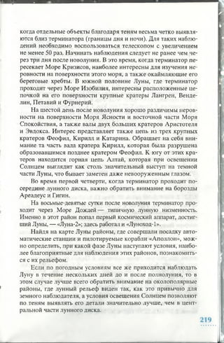 когда отдельные объекты благодаря теням весьма четко выявля­
ются близ терминатора (границы дня и ночи). Для таких наблю­
дений необходимо воспользоваться телескопом с увеличением
не менее 50 раз. Начинать наблюдения следует не ранее чем че­
рез три дня после новолуния. В это время, когда терминатор пе­
ресекает Море Кризисов, наиболее интересны для изучения не­
ровности на поверхности этого моря, а также окаймляющие его
береговые хребты. В южной половине Луны, где терминатор
проходит через Море Изобилия, интересны расположенные це­
почкой на его поверхности крупные кратеры Лангрен, Венде-
лин, Петавий и Фурнерий.
На шестой день после новолуния хорошо различимы неров­
ности на поверхности Моря Ясности и восточной части Моря
Спокойствия, а также валы двух больших кратеров Аристотеля
и Эвдокса. Интерес представляет также цепь из трех крупных
кратеров Феофил, Кирилл и Катарина. Обращает на себя вни­
мание та часть вала кратера Кирилл, которая была разрушена
образовавшимся позднее кратером Феофил. К югу от этих кра­
теров находится горная цепь Алтай, которая при освещении
Солнцем выглядит как столь значительный выступ на темной
части Луны, что бывает заметен даже невооруженным глазом.
Во время первой четверти, когда терминатор проходит по­
середине лунного диска, важно обратить внимание на борозды
Ареадеус и Гигин.
На восьмые-девятые сутки после новолуния терминатор про­
ходит через Море Дождей— типичную лунную низменность.
Именно в этот район попал первый космический аппарат, достиг­
ший Луны, — «Луна-2»; здесь работал и «Луноход-1».
Найдя на карте Луны районы, где совершали посадку авто­
матические станции и пилотируемые корабли «Аполлон», мож­
но определить, при какой фазе Луны наступают условия, наибо­
лее благоприятные для наблюдения этих районов, познакомить­
ся с их рельефом.
Если по погодным условиям все же приходится наблюдать
Луну в течение нескольких дней до и после полнолуния, то в
этом случае лучше всего обратить внимание на околополярные
районы, где лунный рельеф виден так, как это привычно для
земного наблюдателя, а условия освещения Солнцем позволяют
по теням выявлять его детали значительно лучше, чем в цент­
ральной части лунного диска.
 