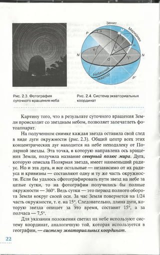 Зенит
N
Рис. 2.3. Фотография
суточного вращения неба
Рис. 2.4. Система экваториальных
координат
Картину того, что в результате суточного вращения Зем­
ли происходит со звездным небом, позволяет запечатлеть фо­
тоаппарат.
На полученном снимке каждая звезда оставила свой след
в виде дуги окружности (рис. 2.3). Общий центр всех этих
концентрических дуг находится на небе неподалеку от По­
лярной звезды. Эта точка, в которую направлена ось враще­
ния Земли, получила название северный полюс мира. Дуга,
которую описала Полярная звезда, имеет наименьший ради­
ус. Но и эта дуга, и все остальные — независимо от их ради­
уса и кривизны — составляют одну и ту же часть окружнос­
ти. Если бы удалось сфотографировать пути звезд на небе за
целые сутки, то на фотографии получились бы полные
окружности — 360°. Ведь сутки — это период полного оборо­
та Земли вокруг своей оси. За час Земля повернется на 1/24
часть окружности, т. е. на 15°. Следовательно, длина дуги, ко­
торую звезда опишет за это время, составит 15°, а за
полчаса — 7,5°.
Для указания положения светил на небе используют сис­
тему координат, аналогичную той, которая используется в
географии, — систему экваториальных координат.
22
 