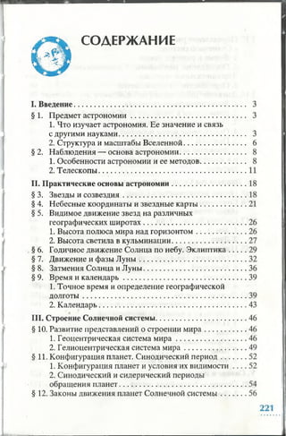 СОДЕРЖАНИЕ
I. Введение.....................................................................................
§ 1. Предмет астрономии..........................................................
1. Что изучает астрономия. Ее значение и связь
с другими науками.................................................................
2. Структура и масштабы Вселенной...............................
§2. Наблюдения — основа астрономии.................................
1. Особенности астрономии и ее методов.......................
2. Телескопы...........................................................................
И. Практические основы астрономии.....................................
§ 3. Звезды и созвездия..............................................................
§ 4. Небесные координаты и звездные карты.......................
§ 5. Видимое движение звезд на различных
географических широтах....................................................
1. Высота полюса мира над горизонтом . : .....................
2. Высота светила в кульминации.....................................
§ 6. Годичное движение Солнца по небу. Эклиптика........
§ 7. Движение и фазы Л уны ......................................................
§ 8. Затмения Солнца и Луны....................................................
§ 9. Время и календарь..............................................................
1. Точное время и определение географической
долготы ...................................................................................
2. Календарь..........................................................................
III. Строение Солнечной системы..............................................
§ 10. Развитие представлений о строении м и ра.....................
1. Геоцентрическая система м и р а ...................................
2. Гелиоцентрическая система м и р а...............................
§ 11. Конфигурация планет. Синодический период............
1. Конфигурация планет и условия их видимости
2. Синодический и сидерический периоды
обращения планет................................................................
§ 12. Законы движения планет Солнечной системы............
 