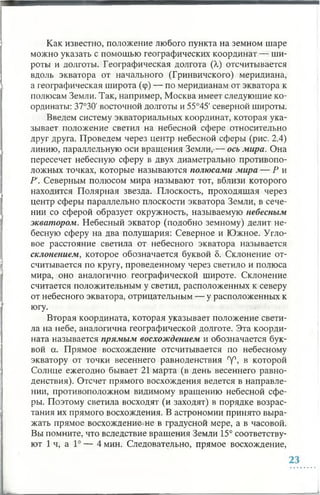 Как известно, положение любого пункта на земном шаре
можно указать с помощью географических координат — ши­
роты и долготы. Географическая долгота (А,) отсчитывается
вдоль экватора от начального (Гринвичского) меридиана,
а географическая широта (ср) — по меридианам от экватора к
полюсам Земли. Так, например, Москва имеет следующие ко­
ординаты: 37°30' восточной долготы и 55°45' северной широты.
Введем систему экваториальных координат, которая ука­
зывает положение светил на небесной сфере относительно
друг друга. Проведем через центр небесной сферы (рис. 2.4)
линию, параллельную оси вращения Земли,-— ось мира. Она
пересечет небесную сферу в двух диаметрально противопо­
ложных точках, которые называются полюсами мира — Р и
Р. Северным полюсом мира называют тот, вблизи которого
находится Полярная звезда. Плоскость, проходящая через
центр сферы параллельно плоскости экватора Земли, в сече­
нии со сферой образует окружность, называемую небесным
экватором. Небесный экватор (подобно земному) делит не­
бесную сферу на два полушария: Северное и Южное. Угло­
вое расстояние светила от небесного экватора называется
склонением, которое обозначается буквой 8. Склонение от­
считывается по кругу, проведенному через светило и полюса
мира, оно аналогично географической широте. Склонение
считается положительным у светил, расположенных к северу
от небесного экватора, отрицательным — у расположенных к
югу.
Вторая координата, которая указывает положение свети­
ла на небе, аналогична географической долготе. Эта коорди­
ната называется прямым восхождением и обозначается бук­
вой а. Прямое восхождение отсчитывается по небесному
экватору от точки весеннего равноденствия °у°, в которой
Солнце ежегодно бывает 21 марта (в день весеннего равно­
денствия). Отсчет прямого восхождения ведется в направле­
нии, противоположном видимому вращению небесной сфе­
ры. Поэтому светила восходят (и заходят) в порядке возрас­
тания их прямого восхождения. В астрономии принято выра­
жать прямое восхождение не в градусной мере, а в часовой.
Вы помните, что вследствие вращения Земли 15° соответству­
ют 1 ч, а 1° — 4 мин. Следовательно, прямое восхождение,
 