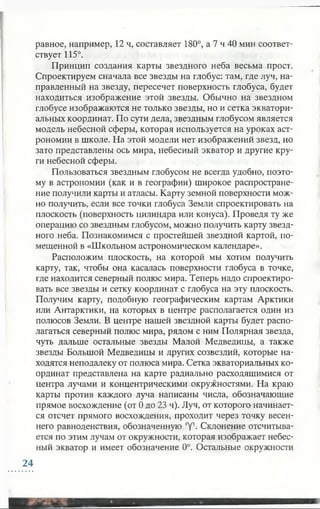 равное, например, 12 ч, составляет 180°, а 7 ч 40 мин соответ­
ствует 115°.
Принцип создания карты звездного неба весьма прост.
Спроектируем сначала все звезды на глобус: там, где луч, на­
правленный на звезду, пересечет поверхность глобуса, будет
находиться изображение этой звезды. Обычно на звездном
глобусе изображаются не только звезды, но и сетка экватори­
альных координат. По сути дела, звездным глобусом является
модель небесной сферы, которая используется на уроках аст­
рономии в школе. На этой модели нет изображений звезд, но
зато представлены ось мира, небесный экватор и другие кру­
ги небесной сферы.
Пользоваться звездным глобусом не всегда удобно, поэто­
му в астрономии (как и в географии) широкое распростране­
ние получили карты и атласы. Карту земной поверхности мож­
но получить, если все точки глобуса Земли спроектировать на
плоскость (поверхность цилиндра или конуса). Проведя ту же
операцию со звездным глобусом, можно получить карту звезд­
ного неба. Познакомимся с простейшей звездной картой, по­
мещенной в «Школьном астрономическом календаре».
Расположим плоскость, на которой мы хотим получить
карту, так, чтобы она касалась поверхности глобуса в точке,
где находится северный полюс мира. Теперь надо спроектиро­
вать все звезды и сетку координат с глобуса на эту плоскость.
Получим карту, подобную географическим картам Арктики
или Антарктики, на которых в центре располагается один из
полюсов Земли. В центре нашей звездной карты будет распо­
лагаться северный полюс мира, рядом с ним Полярная звезда,
чуть дальше остальные звезды Малой Медведицы, а также
звезды Большой Медведицы и других созвездий, которые на­
ходятся неподалеку от полюса мира. Сетка экваториальных ко­
ординат представлена на карте радиально расходящимися от
центра лучами и концентрическими окружностями. На краю
карты против каждого луча написаны числа, обозначающие
прямое восхождение (от 0 до 23 ч). Луч, от которого начинает­
ся отсчет прямого восхождения, проходит через точку весен­
него равноденствия, обозначенную °у°. Склонение отсчитыва­
ется по этим лучам от окружности, которая изображает небес­
ный экватор и имеет обозначение 0°. Остальные окружности
24
 