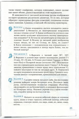 также имеют оцифровку, которая показывает, какое склоне­
ние имеет объект, расположенный на этой окружности.
В зависимости от звездной величины звезды изображают
на карте кружками различного диаметра. Те из них, которые
образуют характерные фигуры созвездий, соединены сплош­
ными линиями. Границы созвездий обозначены пунктиром.
Вопросы , „
................ 1. Какие координаты светила называются эквато­
риальными? 2. Меняются ли экваториальные координаты
звезды в течение суток? 3. Какие особенности суточного дви­
жения светил позволяют использовать систему экваториаль­
ных координат? 4. Почему на звездной карте не показано по­
ложение Земли? 5. Почему на звездной карте изображены
только звезды, но нет ни Солнца, ни Луны, ни планет?
6. Какое склонение — положительное или отрицательное —
имеют звезды, находящиеся к центру карты ближе, чем не­
бесный экватор?
'list Упражнение 3 л „ ппо 1П, 0
МД............................. 1. Выразите в часовой мере 90 , 103 .
2. Выразите в угловой мере прямое восхождение, равное 5 ч
24 мин, 18 ч 36 мин. 3. Угловое расстояние Сириуса (а Боль­
шого Пса) от Полярной звезды составляет 106°. Положитель­
ное или отрицательное склонение имеет Сириус? 4. По коор­
динатам, приведенным в списке ярких звезд (приложение V),
найдите некоторые из них на звездной карте. 5. Определите
по карте координаты нескольких ярких звезд. Сравните полу­
ченные данные с координатами, приведенными в их списке.
© . . . ^ ^ .НИЕ.5. Сделайте снимок звездного неба. Для фотографи-
т рования выберите ясную безлунную ночь. Поставьте диаф­
рагму, соответствующую полностью открытому объективу,
сфокусируйте его на бесконечность и направьте фотоаппарат
на Полярную звезду. Надежно укрепив его в таком положе­
нии, откройте затвор на полчаса или час.
. .А.^ Н1?.Е.^. Найдите на модели небесной сферы ее основные
круги, линии и точки: горизонт, небесный экватор, небесный
меридиан, отвесную линию, ось мира, зенит, юг, запад, север,
восток.
25
 