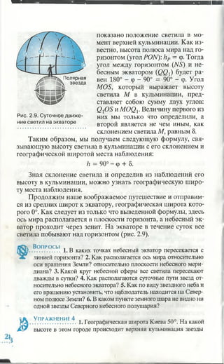 Полярная
звезда
показано положение светила в мо­
мент верхней кульминации. Как из­
вестно, высота полюса мира над го­
ризонтом (угол PON): hP = <р. Тогда
угол между горизонтом (NS) и не­
бесным экватором {QQ) будет ра­
вен 180° - <р - 90° = 90° - (р. Угол
MOS, который выражает высоту
светила М в кульминации, пред­
ставляет собою сумму двух углов:
QiOS и MOQp Величину первого из
Рис. 2.9. Суточное движе- н и х мы только что определили, а
ние светил на экваторе второй является не чем иным, как
склонением светила М, равным 5.
Таким образом, мы получаем следующую формулу, свя­
зывающую высоту светила в кульминации с его склонением и
географической широтой места наблюдения:
h = 90° - ср + 8.
Зная склонение светила и определив из наблюдений его
высоту в кульминации, можно узнать географическую широ­
ту места наблюдения.
Продолжим наше воображаемое путешествие и отправим­
ся из средних широт к экватору, географическая широта кото­
рого 0°. Как следует из только что выведенной формулы, здесь
ось мира располагается в плоскости горизонта, а небесный эк­
ватор проходит через зенит. На экваторе в течение суток все
светила побывают над горизонтом (рис. 2.9).
Во п р о с ы л *
.................. 1. В каких точках небесный экватор пересекается с
линией горизонта? 2. Как располагается ось мира относительно
оси вращения Земли? относительно плоскости небесного мери­
диана? 3. Какой круг небесной сферы все светила пересекают
дважды в сутки? 4. Как располагаются суточные пути звезд от­
носительно небесного экватора? 5. Как по виду звездного неба и
его вращению установить, что наблюдатель находится на Север­
ном полюсе Земли? 6. В каком пункте земного шара не видно ни
одной звезды Северного небесного полушария?
Упражнение 4 t , v спо и
........................... 1. Географическая широта Киева 50 . На какой
высоте в этом городе происходит верхняя кульминация звезды
 