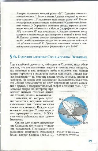 Антарес, склонение которой равно -26°? Сделайте соответст­
вующий чертеж. 2. Высота звезды Альтаир в верхней кульмина­
ции составляла 12°, склонение этой звезды равно +9°. Какова
географическая широта места наблюдения? Сделайте необходи­
мый чертеж. 3. Определите склонение звезды, верхняя кульми­
нация которой наблюдалась в Москве (географическая широта
56°) на высоте 47° над точкой юга. 4. Каково склонение звезд,
которые в вашем городе кульминируют в зените? в точке юга?
5*. Какому условию должно удовлетворять склонение звезды,
чтобы она была незаходящей для места с географической широ­
той ф? невосходящей? 6*. Докажите, что высота светила в ниж­
ней кульминации выражается формулой h = ф + 5- 90°.
§ 6 . Годичное движение Солнца по небу.Эклиптика
Еще в глубокой древности, наблюдая за Солнцем, люди обна­
ружили, что его полуденная высота в течение года меняется,
как меняется и вид звездного неба: в полночь над южной
частью горизонта в различное время года видны звезды раз­
ных созвездий — те, которые видны летом, не видны зимой, и
наоборот. На основе этих наблюдений был сделан вывод о том,
что Солнце перемещается по небу, переходя из одного созвез­
дия в другое, и завершает полный оборот в течение года. Круг
небесной сферы, по которому про­
исходит видимое годичное движе­
ние Солнца, назвали эклиптикой.
Созвездия, по которым прохо­
дит эклиптика, получили название
зодиакальных (от греческого слова
«зоон» — животное). Каждое зоди­
акальное созвездие Солнце пересе­
кает примерно за месяц. В XX в.
к их числу добавилось еще одно —
Змееносец.
Как вы уже знаете, перемеще­
ние Солнца на фоне звезд — явле­
ние кажущееся. Происходит оно
вследствие годичного обращения
Земли вокруг Солнца (рис. 2.10).
Рис. 2.10. Движение
Солнца по эклиптике
 