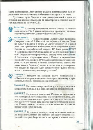 места наблюдения. Этот способ издавна использовался для оп­
ределения местоположения наблюдателя на суше и на море.
Суточные пути Солнца в дни равноденствий и солнце­
стояний на полюсе Земли, на ее экваторе и в средних широ­
тах показаны на рисунке 2.11.
.................. 1. Почему полуденная высота Солнца в течение
года меняется? 2. В каком направлении происходит видимое
годичное движение Солнца относительно звезд?
ч*. Упражнение 5 л Т1 „
............................. 1. На какой высоте Солнце бывает 22 июня на
Северном полюсе? 2. На какой географической широте Солн­
це бывает в полдень в зените 21 марта? 22 июня? 3. В какой
день года проводились наблюдения, если полуденная высота
Солнца на географической широте 49° была равна 17°30'?
4. Полуденная высота Солнца равна 30°, а его склонение равно
-19°. Определите географическую широту места наблюдения.
5. Определите полуденную высоту Солнца в Архангельске
(географическая широта 65°) и Ашхабаде (географическая ши­
рота 38°) в дни летнего и зимнего солнцестояния. Каковы раз­
личия высоты Солнца: а) в один и тот же день в этих городах;
б) в каждом из городов в дни солнцестояний? Какие выводы
можно сделать из полученных результатов?
[£=4 Задание 7 u
..................... Найдите на звездной карте, помещенной в
«Школьном астрономическом календаре», эклиптику и про­
следите, по каким созвездиям она проходит.
Задание 8 ^ *
.................. Составьте в тетради таблицу, в которую запишите
координаты Солнца в дни равноденствий и солнцестояний.
Задание 9 ~
.................. Определите положение Солнца на эклиптике и
его экваториальные координаты на сегодняшний день. Для
этого достаточно мысленно провести прямую от полюса ми­
ра к соответствующей дате на краю карты (приложить линей­
ку). Солнце должно располагаться на эклиптике в точке ее
пересечения с этой прямой.
Задание 10 Л/
.................... Установите звездную карту на полночь того чис­
ла, когда выполняется это задание. Запишите несколько со­
звездий, которые будут видны в это время в южной, запад­
31
 