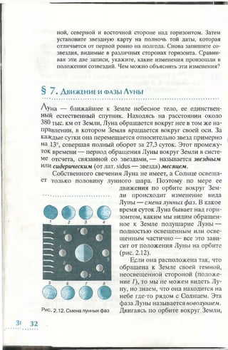 mamной, северной и восточной стороне над горизонтом. Затем
установите звездную карту на полночь той даты, которая
отличается от первой ровно на полгода. Снова запишите со­
звездия, видимые в различных сторонах горизонта. Сравни­
вая эти две записи, укажите, какие изменения произошли в
положении созвездий. Чем можно объяснить эти изменения?
§ 7 . Д вижение и фазы Луны
/'Уна — ближайшее к Земле небесное тело, ее единствен­
ный естественный спутник. Находясь на расстоянии около
380 тыс. км от Земли, Луна обращается вокруг нее в том же на­
правлении, в котором Земля вращается вокруг своей оси. За
каждые сутки она перемещается относительно звезд примерно
на 13°, совершая полный оборот за 27,3 суток. Этот промежу­
ток времени — период обращения Луны вокруг Земли в систе­
ме отсчета, связанной со звездами, — называется звездным
или сидерическим (от лат. sidus — звезда) месяцем.
Собственного свечения Луна не имеет, а Солнце освеща­
ет только половину лунного шара. Поэтому по мере ее
движения по орбите вокруг Зем­
ли происходит изменение вида
Луны — смена лунных фаз. В какое
время суток Луна бывает над гори­
зонтом, каким мы видим обращен­
ное к Земле полушарие Луны —
полностью освещенным или осве­
щенным частично — все это зави­
сит от положения Луны на орбите
(рис. 2.12).
Вели она расположена так, что
обращена к Земле своей темной,
неосвещенной стороной (положе­
ние 1), то мы не можем видеть Лу­
ну, но знаем, что она находится на
небе где-то рядом с Солнцем. Эта
фаза Луны называется новолунием.
Двигаясь по орбите вокруг Земли,
1 2 3 4
Рис. 2.12. Смена лунных фаз
 