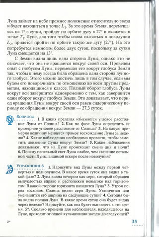 Луна займет на небе прежнее положение относительно звезд
и будет находиться в точке L v За это время Земля, перемеща­
ясь на 1° в сутки, пройдет по орбите дугу в 27° и окажется в
точке Тх. Луне, для того чтобы снова оказаться в новолунии
L2, придется пройти по орбите такую же дугу (27°). На это
потребуется немногим более двух суток, поскольку за сутки
Луна смещается на 13°.
С Земли видна лишь одна сторона Луны, однако это не
означает, что она не вращается вокруг своей оси. Проведем
опыт с глобусом Луны, перемещая его вокруг глобуса Земли
так, чтобы к нему всегда была обращена одна сторона лунно­
го глобуса. Этого можно достичь лишь в том случае, если мы
будем его поворачивать по отношению ко всем другим пред­
метам, находящимся в классе. Полный оборот глобуса Луны
вокруг оси завершится одновременно с тем, как завершится
один оборот вокруг глобуса Земли. Это доказывает, что пери­
од вращения Луны вокруг своей оси равен сидерическому пе­
риоду ее обращения вокруг Земли — 27,3 суток.
Вопросы . „
................ 1. В каких пределах изменяется угловое расстоя­
ние Луны от Солнца? 2. Как по фазе Луны определить ее
примерное угловое расстояние от Солнца? 3. На какую при­
мерно величину меняется прямое восхождение Луны за неде­
лю? 4. Какие наблюдения необходимо провести, чтобы заме­
тить движение Луны вокруг Земли? 5. Какие наблюдения
доказывают, что на Луне происходит смена дня и ночи?
6. Почему пепельный свет Луны слабее, чем свечение осталь­
ной части Луны, видимой вскоре после новолуния?
1 ^ ..У.ПР.АЖ.НЕН.ИЕ.6. 1. Нарисуйте вид Луны между первой чет-
j£Sy вертью и полнолунием. В какое время суток она видна в та­
кой фазе? 2. Луна видна вечером как серп, который обращен
выпуклостью вправо и расположен невысоко над горизон­
том. В какой стороне горизонта находится Луна? 3. Утром пе­
ред восходом Солнца виден серп Луны. Увеличится или
уменьшится его ширина на следующие сутки? 4. Сегодня бы­
ла видна полная Луна. В какое время суток она будет видна
через неделю? Нарисуйте, как она будет выглядеть в это вре­
мя. 5*. Сколько времени для наблюдателя, находящегося на
Луне, проходит от одной кульминации звезды до следующей?
2*
 