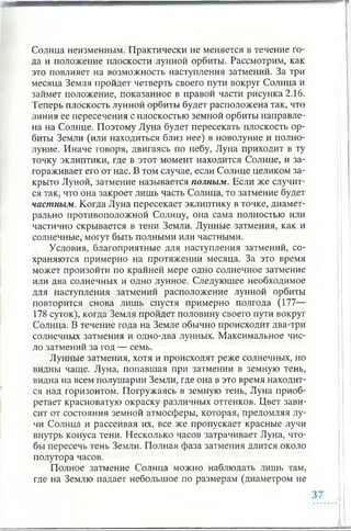 Солнца неизменным. Практически не меняется в течение го­
да и положение плоскости лунной орбиты. Рассмотрим, как
это повлияет на возможность наступления затмений. За три
месяца Земля пройдет четверть своего пути вокруг Солнца и
займет положение, показанное в правой части рисунка 2.16.
Теперь плоскость лунной орбиты будет расположена так, что
линия ее пересечения с плоскостью земной орбиты направле­
на на Солнце. Поэтому Луна будет пересекать плоскость ор­
биты Земли (или находиться близ нее) в новолуние и полно­
луние. Иначе говоря, двигаясь по небу, Луна приходит в ту
точку эклиптики, где в этот момент находится Солнце, и за­
гораживает его от нас. В том случае, если Солнце целиком за­
крыто Луной, затмение называется полным. Если же случит­
ся так, что она закроет лишь часть Солнца, то затмение будет
частным. Когда Луна пересекает эклиптику в точке, диамет­
рально противоположной Солнцу, она сама полностью или
частично скрывается в тени Земли. Лунные затмения, как и
солнечные, могут быть полными или частными.
Условия, благоприятные для наступления затмений, со­
храняются примерно на протяжении месяца. За это время
может произойти по крайней мере одно солнечное затмение
или два солнечных и одно лунное. Следующее необходимое
для наступления затмений расположение лунной орбиты
повторится снова лишь спустя примерно полгода (177—
178 суток), когда Земля пройдет половину своего пути вокруг
Солнца. В течение года на Земле обычно происходит два-три
солнечных затмения и одно-два лунных. Максимальное чис­
ло затмений за год — семь.
Лунные затмения, хотя и происходят реже солнечных, но
видны чаще. Луна, попавшая при затмении в земную тень,
видна на всем полушарии Земли, где она в это время находит­
ся над горизонтом. Погружаясь в земную тень, Луна приоб­
ретает красноватую окраску различных оттенков. Цвет зави­
сит от состояния земной атмосферы, которая, преломляя лу­
чи Солнца и рассеивая их, все же пропускает красные лучи
внутрь конуса тени. Несколько часов затрачивает Луна, что­
бы пересечь тень Земли. Полная фаза затмения длится около
полутора часов.
Полное затмение Солнца можно наблюдать лишь там,
где на Землю падает небольшое по размерам (диаметром не
 