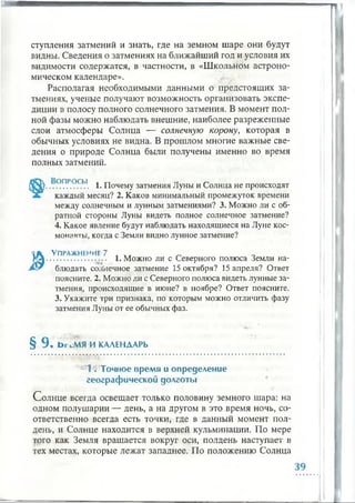 "Л
ступления затмений и знать, где на земном шаре они будут
видны. Сведения о затмениях на ближайший год и условия их
видимости содержатся, в частности, в «Школьном астроно­
мическом календаре».
Располагая необходимыми данными о предстоящих за­
тмениях, ученые получают возможность организовать экспе­
диции в полосу полного солнечного затмения. В момент пол­
ной фазы можно наблюдать внешние, наиболее разреженные
слои атмосферы Солнца — солнечную корону, которая в
обычных условиях не видна. В прошлом многие важные све­
дения о природе Солнца были получены именно во время
полных затмений.
.<ЭП.Р0.СЫ. 1. Почему затмения Луны и Солнца не происходят
каждый месяц? 2. Каков минимальный промежуток времени
между солнечным и лунным затмениями? 3. Можно ли с об­
ратной стороны Луны видеть полное солнечное затмение?
4. Какое явление будут наблюдать находящиеся на Луне кос­
монавты, когда с Земли видно лунное затмение?
У пражнение 7
................... . 1. Можно ли с Северного полюса Земли на­
блюдать солнечное затмение 15 октября? 15 апреля? Ответ
поясните. 2. Можно ли с Северного полюса видеть лунные за­
тмения, происходящие в июне? в ноябре? Ответ поясните.
3. Укажите три признака, по которым можно отличить фазу
затмения Луны от ее обычных фаз.
§ 9 . ЬгсМЯ ИКАЛЕНДАРЬ
>jIt . Точное врем я и определени е
географ ич еской долготы
Солнце всегда освещает только половину земного шара: на
одном полушарии — день, а на другом в это время ночь, со­
ответственно всегда есть точки, где в данный момент пол­
день, и Солнце находится в верхней кульминации. По мере
того как Земля вращается вокруг оси, полдень наступает в
тех местах, которые лежат западнее. По положению Солнца
I
 