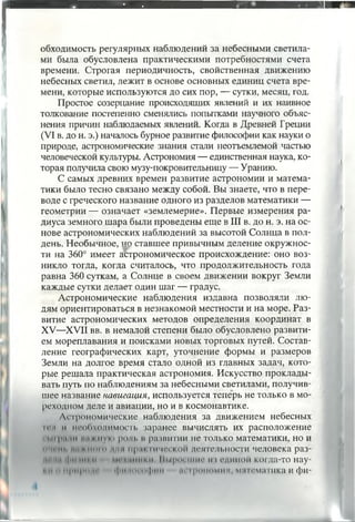 обходимость регулярных наблюдений за небесными светила­
ми была обусловлена практическими потребностями счета
времени. Строгая периодичность, свойственная движению
небесных светил, лежит в основе основных единиц счета вре­
мени, которые используются до сих пор, — сутки, месяц, год.
Простое созерцание происходящих явлений и их наивное
толкование постепенно сменялись попытками научного объяс­
нения причин наблюдаемых явлений. Когда в Древней Греции
(VI в. до н. э.) началось бурное развитие философии как науки о
природе, астрономические знания стали неотъемлемой частью
человеческой культуры. Астрономия — единственная наука, ко­
торая получила свою музу-покровительницу — Уранию.
С самых древних времен развитие астрономии и матема­
тики было тесно связано между собой. Вы знаете, что в пере­
воде с греческого название одного из разделов математики —
геометрии — означает «землемерие». Первые измерения ра­
диуса земного шара были проведены еще в III в. до н. э. на ос­
нове астрономических наблюдений за высотой Солнца в пол­
день. Необычное, но ставшее привычным деление окружнос­
ти на 360° имеет астрономическое происхождение: оно воз­
никло тогда, когда считалось, что продолжительность года
равна 360 суткам, а Солнце в своем движении вокруг Земли
каждые сутки делает один шаг — градус.
Астрономические наблюдения издавна позволяли лю­
дям ориентироваться в незнакомой местности и на море. Раз­
витие астрономических методов определения координат в
XV—XVII вв. в немалой степени было обусловлено развити­
ем мореплавания и поисками новых торговых путей. Состав­
ление географических карт, уточнение формы и размеров
Земли на долгое время стало одной из главных задач, кото­
рые решала практическая астрономия. Искусство проклады­
вать путь по наблюдениям за небесными светилами, получив­
шее название навигация, используется теперь не только в мо­
реходном деле и авиации, но и в космонавтике.
Астрономические наблюдения за движением небесных
m i II необходимость заранее вычислять их расположение
• | и г .... и | | и «» рощ. и развитии не только математики, но и
" ■ hi . I ............... np.it-. Iit’iei I.ои деятельности человека раз-
| м •|мI пиhi и • и I huporiiiMo из единой когда-то нау-
• ........р111............. Гм ....... |и111 и iponoMini математика и фи­
 