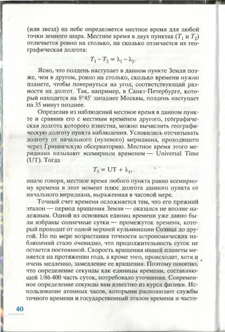 (или звезд) на небе определяется местное время для любой
точки земного шара. Местное время в двух пунктах (Т] и Т2)
отличается ровно на столько, на сколько отличается их гео­
графическая долгота:
Т -Т 2 =
Ясно, что полдень наступает в данном пункте Земли поз­
же, чем в другом, ровно на столько, сколько времени нужно
планете, чтобы повернуться на угол, соответствующий раз­
ности их долгот. Так, например, в Санкт-Петербурге, кото­
рый находится на 8°45' западнее Москвы, полдень наступает
на 35 минут позднее.
Определив из наблюдений местное время в данном пунк­
те и сравнив его с местным временем другого, географиче­
ская долгота которого известна, можно вычислить географи­
ческую долготу пункта наблюдения. Условились отсчитывать
долготу от начального (нулевого) меридиана, проходящего
через Гринвичскую обсерваторию. Местное время этого ме­
ридиана называют всемирным временем — Universal Time
(UT). Тогда
Тх = UT + А1,
иначе говоря, местное время любого пункта равно всемирно­
му времени в этот момент плюс долгота данного пункта от
начального меридиана, выраженная в часовой мере.
Точный счет времени осложняется тем, что его прежний
эталон — период вращения Земли — оказался не вполне на­
дежным. Одной из основных единиц времени уже давно бы­
ли избраны солнечные сутки — промежуток времени, кото­
рый проходит от одной верхней кульминации Солнца до дру­
гой. Но по мере возрастания точности астрономических на­
блюдений стало очевидно, что продолжительность суток не
остается постоянной. Скорость вращения нашей планеты ме­
няется на протяжении года, а кроме того, происходит, хотя и
очень медленно, замедление ее вращения. Поэтому понятно,
что определение секунды как единицы времени, составляю­
щей 1/86 400 часть суток, потребовало уточнения. Современ­
ное определение секунды вам известно из курса физики. Ис­
пользование атомных часов, которыми располагают службы
точного времени и государственный эталон времени и часто­
 
