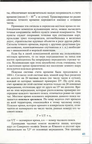 ты, обеспечивает исключительно малую погрешность в счете
времени (около 5 • 1(Г9с за сутки). Транслируемые по радио
сигналы точного времени передаются именно с атомных
часов.
Принимая эти сигналы и определяя местное время по на­
блюдениям моментов кульминации звезд, можно вычислить
точные координаты любого пункта земной поверхности. Эти
пункты служат опорными точками при составлении карт,
прокладке трасс газопроводов, автомобильных и железных
дорог, строительстве крупных объектов и ряде других работ.
Сигналы точного времени, наряду с другими средствами (ра­
диомаяками, навигационными спутниками и т. п.) необходи­
мы в авиационной и морской навигации.
Если бы в своей повседневной жизни мы пользовались
местным временем, то по мере передвижения на запад или
восток приходилось бы непрерывно передвигать стрелки ча­
сов. Возникающие при этом неудобства столь очевидны, что
в настоящее время практически все население земного шара
пользуется поясным временем.
Поясная система счета времени была предложена в
1884 г. Согласно этой системе весь земной шар был разделен
по долготе на 24 часовых пояса (по числу часов в сутках),
каждый из которых занимает примерно 15°. По сути дела,
счет времени по этой системе ведется только на 24 основных
меридианах, отстоящих друг от друга на 15° по долготе. Вре­
мя на этих меридианах, которые расположены примерно по­
середине каждого часового пояса, отличается ровно на один
час. Местное время основного меридиана данного пояса на­
зывается поясным временем. По нему ведется счет времени
на всей территории, относящейся к этому часовому поясу.
Поясное время, которое принято в конкретном пункте, отли­
чается от всемирного на число часов, равных номеру его ча­
сового пояса:
Т = UT + п,
где UT — всемирное время, а п — номер часового пояса.
Границами часовых поясов являются линии, которые
идут от Северного полюса Земли до Южного и отстоят при­
близительно на 7,5° от основных меридианов. Эти границы
 