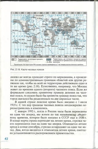 Рис. 2.18. Карта часовых поясов
далеко не всегда проходят строго по меридианам, а проведе­
ны по административным границам областей или других ре­
гионов так, чтобы на всей их территории действовало одно и
то же время (рис. 2.18). Естественно, например, что Москва
живет по времени одного (второго) часового пояса. Если же
формально следовать принятому правилу деления на часо­
вые пояса, то нужно было бы провести границу пояса так, что
город оказался бы разделенным на две неравные части.
В нашей стране поясное время было введено с 1 июля
1919 г. С тех пор границы часовых поясов неоднократно пе­
ресматривались и изменялись.
С января 1992 г., когда в России часы были переведены
на один час вперед, мы живем по так называемому декрет­
ному времени, которое было введено в СССР еще в 1930 г.
В конце марта страна переходит на летнее время, стрелки ча­
сов переводятся еще на один час вперед. Отменяется летнее
время в конце сентября, стрелки возвращают на один час на­
зад. Дни, когда вводится и отменяется летнее время, ежегод­
но устанавливаются распоряжением правительства.
 