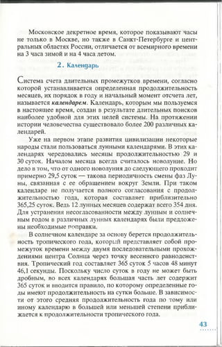 Московское декретное время, которое показывают часы
не только в Москве, но также в Санкт-Петербурге и цент­
ральных областях России, отличается от всемирного времени
на 3 часа зимой и на 4 часа летом.
2 . Календарь
Система счета длительных промежутков времени, согласно
которой устанавливается определенная продолжительность
месяцев, их порядок в году и начальный момент отсчета лет,
называется календарем. Календарь, которым мы пользуемся
в настоящее время, создан в результате длительных поисков
наиболее удобной для этих целей системы. На протяжении
истории человечества существовало более 200 различных ка­
лендарей.
Уже на первом этапе развития цивилизации некоторые
народы стали пользоваться лунными календарями. В этих ка­
лендарях чередовались месяцы продолжительностью 29 и
30 суток. Началом месяца всегда считалось новолуние. Но
дело в том, что от одного новолуния до следующего проходит
примерно 29,5 суток — такова периодичность смены фаз Лу­
ны, связанная с ее обращением вокруг Земли. При таком
календаре не получается полного согласования с продол­
жительностью года, которая составляет приблизительно
365,25 суток. Ведь 12 лунных месяцев содержат всего 354 дня.
Для устранения несогласованности между лунным и солнеч­
ным годом в различных лунных календарях были предложе­
ны необходимые поправки.
В солнечном календаре за основу берется продолжитель­
ность тропического года, который представляет собой про­
межуток времени между двумя последовательными прохож­
дениями центра Солнца через точку весеннего равноденст­
вия. Тропический год составляет 365 суток 5 часов 48 минут
46,1 секунды. Поскольку число суток в году не может быть
дробным, во всех календарях большая часть лет содержит
365 суток и вводится правило, по которому определенные го­
ды имеют продолжительность на сутки больше. В зависимос­
ти от этого средняя продолжительность года по тому или
иному календарю в большей или меньшей степени прибли­
жается к продолжительности тропического года.
 