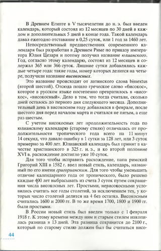 В Древнем Египте в V тысячелетии до н. э. был введен
календарь, который состоял из 12 месяцев по 30 дней в каж­
дом и дополнительных 5 дней в конце года. Такой календарь
давал ежегодно отставание в 0,25 суток, или 1 год за 1460 лет.
Непосредственный предшественник современного ка­
лендаря был разработан в Древнем Риме по приказу импера­
тора Юлия Цезаря и потому получил название юлианского.
Год, согласно этому календарю, состоял из 12 месяцев и со­
держал 365 или 366 суток. Лишние сутки добавлялись каж­
дые четыре года: такие годы, номер которых делится на четы­
ре, получили название високосных.
Это название происходит от латинского слова bissextus
(второй шестой). Отсюда пошло греческое слово «бисокос»,
которое в русском языке постепенно превратилось в «висо­
кос», «високосный». Дело в том, что тогда считали, сколько
дней осталось до первого дня следующего месяца. Дополни­
тельный день в високосном году добавлялся в феврале, после
шестого дня перед началом марта и считался не пятым, а еще
раз шестым.
С учетом високосных лет продолжительность года по
юлианскому календарю (старому стилю) отличалась от про­
должительности тропического года всего на 11 минут
14 секунд, что давало ошибку в 1 сутки за 128 лет, или 3 суток
примерно за 400 лет. Юлианский календарь был принят в ка­
честве христианского в 325 г. н. э., и ко второй половине
XVI в. расхождение достигло уже 10 суток.
Для того чтобы исправить расхождение, папа римский
Григорий XIII в 1582 г. ввел новый стиль, календарь, назван­
ный по его имени григорианским. Для того чтобы уменьшить
отличие календарного года от тропического, было решено
каждые 400 лет выбрасывать из счета 3 суток путем сокраще­
ния числа високосных лет. Простыми, невисокосными усло­
вились считать все годы столетий, за исключением тех, у ко­
торых число столетий делится на 4 без остатка. Високосным
считались 1600 и 2000 гг. В то же время 1700, 1800 и 1900 гг.
были простыми.
В России новый стиль был введен только с 1 февраля
1918 г. К этому времени между ним и старым стилем накопи­
лась разница в 13 дней. Эта разница сохранится до 2100 г.,
который по старому стилю должен был бы считаться висо­
 