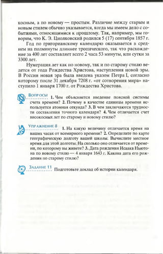 косным, а по новому — простым. Различие между старым и
новым стилем обычно указывается, когда мы имеем дело с со­
бытиями, относящимися к прошлому. Так, например, мы го­
ворим, что К. Э. Циолковский родился 5 (17) сентября 1857 г.
Год по григорианскому календарю оказывается в сред­
нем на полминуты длиннее тропического, так что расхожде­
ние за 400 лет составляет всего 2 часа 53 минуты, или сутки за
3300 лет.
Нумерация лет как по новому, так и по старому стилю ве­
дется от года Рождества Христова, наступления новой эры.
В России новая эра была введена указом Петра I, согласно
которому после 31 декабря 7208 г. «от сотворения мира» на­
ступило 1 января 1700 г. от Рождества Христова.
,. ? ПР.°.СЬ! 1. Чем объясняется введение поясной системы
счета времени? 2. Почему в качестве единицы времени ис­
пользуется атомная секунда? 3. В чем заключаются труднос­
ти составления точного календаря? 4. Чем отличается счет
високосных лет по старому и новому стилю?
Упражнение 8 . „
............................ 1. На какую величину отличается время на
ваших часах от всемирного времени? 2. Определите по карте
географическую долготу вашей школы. Вычислите местное
время для этой долготы. На сколько оно отличается от време­
ни, по которому вы живете? 3. Дата рождения Исаака Ньюто­
на по новому стилю — 4 января 1643 г. Какова дата его рож­
дения по старому стилю?
Задание 11
Подготовьте доклад об истории календаря.
 