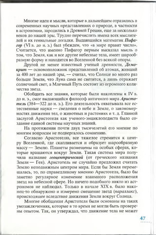 Многие идеи и мысли, которые в дальнейшем отразились в
современных научных представлениях о природе, в частности
в астрономии, зародились в Древней Греции, еще за несколько
веков до нашей эры. Трудно перечислить имена всех мыслите­
лей и их гениальные догадки. Выдающийся математик Пифа­
гор (VI в. до н. э.) был убежден, что «в мире правит число».
Считается, что именно Пифагор первым высказал мысль о
том, что Земля, как и все другие небесные тела, имеет шарооб­
разную форму и находится во Вселенной без всякой опоры.
Другой не менее известный ученый древности, Демо­
крит — основоположник представлений об атомах, живший
за 400 лет до нашей эры, — считал, что Солнце во много раз
больше Земли, что Луна сама не светится, а лишь отражает
солнечный свет, а Млечный Путь состоит из огромного коли­
чества звезд.
Обобщить все знания, которые были накоплены к IV в.
до н. э., смог выдающийся философ античного мира Аристо­
тель (384—322 до н. э.). Его деятельность охватывала все ес­
тественные науки — сведения о небе и Земле, о закономер­
ностях движения тел, о животных и растениях и т. д. Главной
заслугой Аристотеля как ученого-энциклопедиста было со­
здание единой системы научных знаний.
На протяжении почти двух тысячелетий его мнение по
многим вопросам не подвергалось сомнению.
Согласно Аристотелю, все тяжелое стремится к цент­
ру Вселенной, где скапливается и образует шарообразную
массу — Землю. Планеты размещены на особых сферах, ко­
торые вращаются вокруг Земли. Такая система мира полу­
чила название геоцентрической (от греческого названия
Земли— Гея). Аристотель не случайно предложил считать
Землю неподвижным центром мира. Если бы Земля переме­
щалась, то, по справедливому мнению Аристотеля, было бы
заметно регулярное изменение взаимного расположения
звезд на небесной сфере. Но ничего подобного никто из аст­
рономов не наблюдал. Только в начале XIX в. было нако­
нец-то обнаружено и измерено смещение звезд (параллакс),
происходящее вследствие движения Земли вокруг Солнца.
Многие обобщения Аристотеля были основаны на таких
умозаключениях, которые в то время не могли быть провере­
ны опытом. Так, он утверждал, что движение тела не может
 