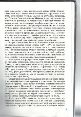 зика никогда не теряли тесной связи между собой. Взаимо­
связь этих наук нашла непосредственное отражение в де­
ятельности многих ученых. Далеко не случайно, например,
что Галилео Галилей и Исаак Ньютон известны своими ра­
ботами и по физике, и по астрономии. К тому же Ньютон яв­
ляется одним из создателей дифференциального и интег­
рального исчислений. Сформулированный им же в конце
XVII в. закон всемирного тяготения открыл возможность
применения этих математических методов для изучения
движения планет и других тел Солнечной системы. Постоян­
ное совершенствование способов расчета на протяжении
XVIII в. вывело эту часть астрономии — небесную меха­
нику — на первый план среди других наук той эпохи.
Вопрос о положении Земли во Вселенной, о том, неподвиж­
на она или движется вокруг Солнца, в XVI—XVII вв. приобрел
важное значение как для астрономии, так и для миропонима­
ния. Гелиоцентрическое учение Николая Коперника явилось
не только важным шагом в решении этой научной проблемы,
но и способствовало изменению стиля научного мышления, от­
крыв новый путь к пониманию происходящих явлений.
Много раз в истории развития науки отдельные мыслите­
ли пытались ограничить возможности познания Вселенной.
Пожалуй, последняя такая попытка случилась незадолго до
открытия спектрального анализа. «Приговор» был суров:
«Мы представляем себе возможность определения их (небес­
ных тел) форм, расстояний, размеров и движений, но никог­
да, никакими способами мы не сможем изучить их химиче­
ский состав...» (О. Конт).
Открытие спектрального анализа и его применение в астро­
номии положило начало широкому использованию физики при
изучении природы небесных тел и привело к появлению нового
раздела науки о Вселенной— астрофизики. В свою очередь,
необычность с «земной» точки зрения условий, существующих
на Солнце, звездах и в космическом пространстве, способство-
пана развитию физических теорий, описывающих состояние ве­
щее ша в таких условиях, которые трудно создать на Земле.
Iiojiee того, в XX в., особенно во второй его половине, до-
■им ения астрономии снова, как и во времена Коперника,
нрпиени к серьезным изменениям в научной картине мира, к
• | иктиепию представлений об эволюции Вселенной. Оказа­
 