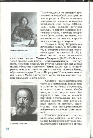 ч
Птолемея, делая ее излишне гро­
моздкой и неудобной для практи­
ческих расчетов. Тем не менее гео­
центрическая система оставалась
незыблемой еще около 1000 лет.
Ведь после расцвета античной
культуры в Европе наступил дли­
тельный период, в течение которо­
го не было сделано ни одного су­
щественного открытия в астроно­
мии и многих других науках.
Только в эпоху Возрождения
начинается подъем в развитии на-
Николай Коперник Ук> в котором астрономия стано-
........................................... вится одним из лидеров. В 1543 г.
была издана книга выдающего­
ся польского ученого Николая Коперника (1473—1543), в ко­
торой он обосновал новую — гелиоцентрическую — систему
мира. Коперник показал, что суточное движение всех светил
можно объяснить вращением Земли вокруг оси, а петлеоб­
разное движение планет — тем, что все они, включая Землю,
обращаются вокруг Солнца. На рисунке 3.3 показано движе­
ние Земли и Марса в тот период, когда, как нам кажется, пла­
нета описывает на небе петлю.
Создание гелиоцентрической
системы ознаменовало новый этап
в развитии не только астрономии,
но и всего естествознания. Особо
важную роль сыграла идея Ко­
перника о том, что за видимой
картиной происходящих явлений,
которая кажется нам истинной,
надо искать и находить недо­
ступную для непосредственного
наблюдения сущность этих явле­
ний.
Гелиоцентрическая система
мира, обоснованная, но не дока­
занная Коперником,получила свое
Галилео Галилей подтверждение и развитие в трудах
*
50
 
