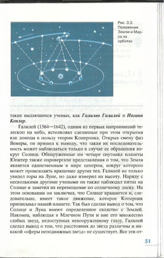 Рис. 3.3.
Положения
Земли и Мар­
са на
орбитах
таких выдающихся ученых, как Галилео Галилей и Иоганн
Кеплер.
Галилей (1564— 1642), одним из первых направивший те­
лескоп на небо, истолковал сделанные при этом открытия
как доводы в пользу теории Коперника. Открыв смену фаз
Венеры, он пришел к выводу, что такая их последователь­
ность может наблюдаться только в случае ее обращения во­
круг Солнца. Обнаруженные им четыре спутника планеты
Юпитер также опровергали представления о том, что Земля
является единственным в мире центром, вокруг которого
может происходить вращение других тел. Галилей не только
увидел горы на Луне, но даже измерил их высоту. Наряду с
несколькими другими учеными он также наблюдал пятна на
Солнце и заметил их перемещение по солнечному диску. На
этом основании он заключил, что Солнце вращается и, сле­
довательно, имеет такое движение, которое Коперник
приписывал нашей планете. Так был сделан вывод о том, что
Солнце и Луна имеют определенное сходство с Землей.
Наконец, наблюдая в Млечном Пути и вне его множество
слабых звезд, недоступных невооруженному глазу, Галилей
сделал вывод о том, что расстояния до звезд различны и ни­
какой «сферы неподвижных звезд» не существует. Все эти от­
 
