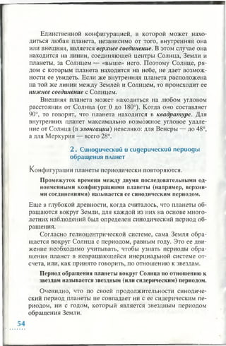 Единственной конфигурацией, в которой может нахо­
диться любая планета, независимо от того, внутренняя она
или внешняя, является верхнее соединение. В этом случае она
находится на линии, соединяющей центры Солнца, Земли и
планеты, за Солнцем — «выше» него. Поэтому Солнце, ря­
дом с которым планета находится на небе, не дает возмож­
ности ее увидеть. Если же внутренняя планета расположена
на той же линии между Землей и Солнцем, то происходит ее
нижнее соединение с Солнцем.
Внешняя планета может находиться на любом угловом
расстоянии от Солнца (от 0 до 180°). Когда оно составляет
90°, то говорят, что планета находится в квадратуре. Для
внутренних планет максимально возможное угловое удале­
ние от Солнца (в элонгации) невелико: для Венеры — до 48°,
а для Меркурия — всего 28°.
2 . Синодический и сидерический периоды
обращ ения планет
Конфигурации планеты периодически повторяются.
Промежуток времени между двумя последовательными од­
ноименными конфигурациями планеты (например, верхни­
ми соединениями) называется ее синодическим периодом.
Еще в глубокой древности, когда считалось, что планеты об­
ращаются вокруг Земли, для каждой из них на основе много­
летних наблюдений был определен синодический период об­
ращения.
Согласно гелиоцентрической системе, сама Земля обра­
щается вокруг Солнца с периодом, равным году. Это ее дви­
жение необходимо учитывать, чтобы узнать периоды обра­
щения планет в невращающейся инерциальной системе от­
счета, или, как принято говорить, .по отношению к звездам.
Период обращения планеты вокруг Солнца по отношению к
звездам называется звездным (или сидерическим) периодом.
Очевидно, что по своей продолжительности синодиче­
ский период планеты не совпадает ни с ее сидерическим пе­
риодом, ни с годом, который является звездным периодом
обращения Земли.
 
