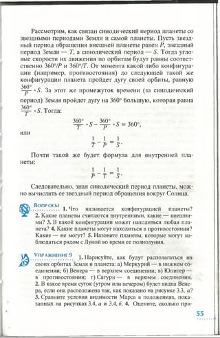 Рассмотрим, как связан синодический период планеты со
звездными периодами Земли и самой планеты. Пусть звезд­
ный период обращения внешней планеты равен Р, звездный
период Земли— Т, а синодический период — S. Тогда угло­
вые скорости их движения по орбитам будут равны соответ­
ственно 360°/Р и 3607Т. От момента какой-либо конфигура­
ции (например, противостояния) до следующей такой же
конфигурации планета пройдет дугу своей орбиты, равную
360°
Р
•S. За этот же промежуток времени (за синодический
период) Земля пройдет дугу на 360° большую, которая равна
360° с _
-тр- *5. Тогда:
или
- S - Щ ^ •5 = 360°,
1 _ 1 1
Т Р S'
Почти такой же будет формула для внутренней пла­
неты:
1 _ 1 1
Р Т S'
Следовательно, зная синодический период планеты, мож­
но вычислить ее звездный период обращения вокруг Солнца.
Вопросы . тт ,
.................. 1. Что называется конфигурацией планеты?
2. Какие планеты считаются внутренними, какие — внешни­
ми? 3. В какой конфигурации может находиться любая пла­
нета? 4. Какие планеты могут находиться в противостоянии?
Какие — не могут? 5. Назовите планеты, которые могут на­
блюдаться рядом с Луной во время ее полнолуния.
^ . . УПР.АЖНЕН.ИЕ.9. 1. Нарисуйте, как будут располагаться на
Лк? своих орбитах Земля и планета: а) Меркурий — в нижнем со­
единении; б) Венера — в верхнем соединении; в) Юпитер —
в противостоянии; г) Сатурн — в верхнем соединении.
2. В какое время суток (утром или вечером) будет видна Вене­
ра, если она расположена так, как показано на рисунке 3.3, я?
3. Сравните условия видимости Марса в положениях, пока­
занных на рисунках 3.4, а и 3.4, б. 4. Оцените, сколько при-
 