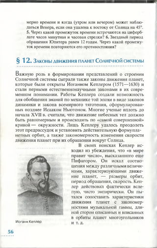 мерно времени и когда (утром или вечером) может наблю­
даться Венера, если она удалена к востоку от Солнца на 45°.
5. Через какой промежуток времени встречаются на циферб­
лате часов минутная и часовая стрелки? 6. Звездный период
обращения Юпитера равен 12 годам. Через какой промежу­
ток времени повторяются его противостояния?
§ 12. З а к о н ы д в и ж е н и я п лан ет С о л н е ч ю й систем ы
Важную роль в формировании представлений о строении
Солнечной системы сыграли также законы движения планет,
которые были открыты Иоганном Кеплером (1571—1630) и
стали первыми естественнонаучными законами в их совре­
менном понимании. Работы Кеплера создали возможность
для обобщения знаний по механике той эпохи в виде законов
динамики и закона всемирного тяготения, сформулирован­
ных позднее Исааком Ньютоном. Многие ученые вплоть до
начала XVII в. считали, что движение небесных тел должно
быть равномерным и происходить по «самой совершенной»
кривой— окружности. Лишь Кеплеру удалось преодолеть
этот предрассудок и установить действительную форму пла­
нетных орбит, а также закономерность изменения скорости
движения планет при их обращении вокруг Солнца.
В своих поисках Кеплер ис­
ходил из убеждения, что «в мире
правит число», высказанного еще
Пифагором. Он искал соотно­
шения между различными величи­
нами, характеризующими движе­
ние планет, — размеры орбит,
период обращения, скорость. Кеп­
лер действовал фактически всле­
пую, чисто эмпирически. Он пы­
тался сопоставить характеристики
движения планет с закономер­
ностями музыкальной гаммы, дли­
ной сторон описанных и вписанных
в орбиты планет многоугольников
и т. д.Иоганн Кеплер
 