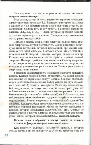 Впоследствии эта закономерность получила название
второго закона Кеплера.
Этот закон, который часто называют законом площадей,
иллюстрируется рисунком 3.6. Радиусом-вектором называют
в данном случае переменный по своей величине отрезок, со­
единяющий Солнце и ту точку орбиты, в которой находится
планета. А А Ь ВВХи ССХ— дуги, которые проходит планета
за равные промежутки времени. Площади заштрихованных
фигур равны между собой.
Согласно закону сохранения энергии, полная механиче­
ская энергия замкнутой системы тел, между которыми дейст­
вуют силы тяготения, остается неизменной при любых дви­
жениях тел этой системы. Поэтому сумма кинетической и
потенциальной энергий планеты, которая движется вокруг
Солнца, неизменна во всех точках орбиты и равна полной
энергии. По мере приближения планеты к Солнцу возраста­
ет ее скорость— увеличивается кинетическая энергия, но
вследствие уменьшения расстояния до Солнца уменьшается
энергия потенциальная.
Установив закономерность изменения скорости движения
планет, Кеплер задался целью определить, по какой кривой
происходит их обращение вокруг Солнца. Он был поставлен
перед необходимостью сделать выбор одного из двух возмож­
ных решений: 1) считать, что орбита Марса представляет со­
бой окружность, и допустить, что на некоторых участках
орбиты вычисленные координаты планеты расходятся с на­
блюдениями (из-за ошибок наблюдений) на 8'; 2) считать, что
наблюдения таких ошибок не содержат, а орбита не является
окружностью. Будучи уверенным в точности наблюдений Ти­
хо Браге, Кеплер выбрал второе решение и установил, что на­
илучшим образом положения Марса на орбите совпадают с
кривой, которая называется эллипсом, при этом Солнце не
располагается в центре эллипса. В результате был сформули­
рован закон, который называется первым законом Кеплера.
Каждая планета обращается вокруг Солнца по эллипсу,
в одном из фокусов которого находится Солнце.
Как известно, эллипсом называется кривая, у которой
сумма расстояний от любой точки Р до его фокусов есть ве-
 